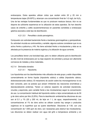 endoscopios. Estos aparatos utilizan ciclos que oscilan entre 20 y 25 min a
temperaturas bajas (25-50ºC) y alcanzan una concentración final de 1-2 mg/L de H2O2.
Una de las ventajas fundamentales es que no producen residuos tóxicos. Aún no se
dispone de suficiente experiencia en la utilización de estos aparatos. Se han descrito
casos de enteritis y colitis seudomembranosa en pacientes sometidos a endoscopia
gástrica asociada a este tipo de desinfección.

          4.2.1.3.3   Persulfato o ácido peroxigénico.

Compuesto con actividad bactericida frente a bacterias gramnegativas y grampositivas.
Su actividad virucida es controvertida y variable; algunos autores consideran que no es
activo frente a poliovirus y HIV. No tiene actividad frente a micobacterias y ésta se ve
afectada por la presencia de materia orgánica y la utilización de agua corriente.


Los persulfatos tienen una toxicidad baja, pero no deben utilizarse para la desinfección
de alto nivel de endoscopios por su bajo espectro de actividad y porque son altamente
corrosivos de metales y otros materiales.

4.2.1.4   Derivados clorados
          4.2.1.4.1   Hipoclorito.

Los hipocloritos son los desinfectantes más utilizados de este grupo y están disponibles
comercialmente en forma líquida (hipoclorito sódico) o sólida (hipoclorito cálcico,
dicloroisocianurato sódico). El mecanismo de acción sobre los microorganismos no es
bien conocido, pero se postula que actúan inhibiendo las reacciones enzimáticas y
desnaturalizando proteínas. Tienen un extenso espectro de actividad (bactericida,
virucida y esporicida, pero variable frente a las micobacterias) según la concentración
de uso. La concentración habitual del hipoclorito sódico o lejía comercializada es de 50
g de cloro activo por litro (5,25%). Para la desinfección ambiental las diluciones de uso
son al 0,1 y 1% (20 y 200 mL de lejía en 1 L de agua, respectivamente). Las
concentraciones al 1% de cloro activo se utilizan cuando hay sangre o productos
orgánicos en la superficie que se quiere desinfectar. Diluciones al 1:50, con una
concentración de 1.000 ppm de cloro, son necesarias para destruir las micobacterias.
Las diluciones se deben realizar con agua del grifo a temperatura ambiente y en


                                            10
 