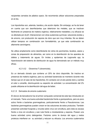 recipientes cerrados de plástico opaco. Se recomienda utilizar soluciones preparadas
en el día.


Los hipocloritos son, además, baratos y de acción rápida. Sin embargo, se ha de tener
en cuenta que son desinfectantes que deterioran los metales, que se inactivan
fácilmente en presencia de materia orgánica, relativamente inestables y su eficacia se
ve afectada por el pH. Interaccionan con otras sustancias químicas: soluciones ácidas y
de amonio, con producción de vapores de cloro que son muy irritantes. No se deben
utilizar tampoco en combinación con formaldehído, ya que esta combinación es
altamente carcinógena.


Se utiliza ampliamente como desinfectante de rutina de pavimentos, lavabos, aseos y
zonas de preparación de alimentos, así como en la desinfección de los aparatos de
diálisis y tratamiento de aguas. En brotes y epidemias de Legionella spp. la
hipercloración del sistema de distribución de agua ha demostrado ser un método muy
eficaz.

             4.2.1.4.2   Cloramina-T (cloramicida).

Es un derivado clorado que contiene un 25% de cloro disponible. Se inactiva en
presencia de materia orgánica, pero su actividad bactericida se mantiene durante más
tiempo que en el caso de los hipocloritos. En contacto con el aire pierde cloro y cambia
el color a amarillo, disminuyendo su espectro de actividad. La concentración del 2%
puede utilizarse en la desinfección del agua de beber.

4.2.1.5   Derivados de amonio cuaternario

El cloruro de benzalconio fue el primer compuesto comercial de este tipo introducido en
el mercado. Tiene una buena actividad bactericida frente a grampositivos, pero es poco
activo frente a bacterias gramnegativas, particularmente frente a Pseudomonas. Las
bacterias gramnegativas pueden crecer en las soluciones de estos productos. También
presentan actividad fungicida y virucida sobre virus con envoltura, pero ésta es escasa
frente a virus sin envoltura y casi nula frente a micobacterias y esporas. Poseen una
buena actividad como detergentes. Factores como la dureza del agua y restos
proteicos interfieren en su actividad y reducen su eficacia. Los amonios cuaternarios

                                              11
 