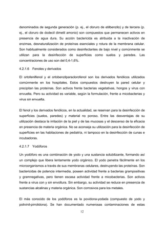 denominados de segunda generación (p. ej., el cloruro de etilbenzilo) y de tercera (p.
ej., el cloruro de dodecil dimetil amonio) son compuestos que permanecen activos en
presencia de agua dura. Su acción bactericida es atribuida a la inactivación de
enzimas, desnaturalización de proteínas esenciales y rotura de la membrana celular.
Son habitualmente considerados como desinfectantes de bajo nivel y comúnmente se
utilizan   para   la   desinfección   de   superficies   como   suelos   y   paredes.   Las
concentraciones de uso son del 0,4-1,6%.

4.2.1.6    Fenoles y derivados

El ortofenilfenol y el ortobenzilparaclorofenol son los derivados fenólicos utilizados
comúnmente en los hospitales. Estos compuestos destruyen la pared celular y
precipitan las proteínas. Son activos frente bacterias vegetativas, hongos y virus con
envuelta. Pero su actividad es variable, según la formulación, frente a micobacterias y
virus sin envuelta.


El fenol y los derivados fenólicos, en la actualidad, se reservan para la desinfección de
superficies (suelos, paredes) y material no poroso. Entre las desventajas de su
utilización destaca la irritación de la piel y de las mucosas y el descenso de la eficacia
en presencia de materia orgánica. No se aconseja su utilización para la desinfección de
superficies en las habitaciones de pediatría, ni tampoco en la desinfección de cunas e
incubadoras.

4.2.1.7    Yodóforos

Un yodóforo es una combinación de yodo y una sustancia solubilizante, formando así
un complejo que libera lentamente yodo orgánico. El yodo penetra fácilmente en los
microorganismos a través de sus membranas celulares, destruyendo las proteínas. Son
bactericidas de potencia intermedia, poseen actividad frente a bacterias grampositivas
y gramnegativas, pero tienen escasa actividad frente a micobacterias. Son activos
frente a virus con y sin envoltura. Sin embargo, su actividad se reduce en presencia de
sustancias alcalinas y materia orgánica. Son corrosivos para los metales.


El más conocido de los yodóforos es la povidona-yodada (compuesto de yodo y
polivinil-pirrolidona). Se han documentado numerosas contaminaciones de estas

                                             12
 