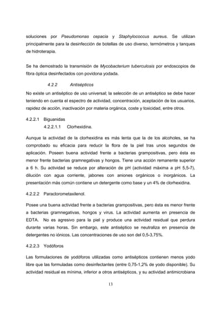 soluciones por Pseudomonas cepacia y Staphylococcus aureus. Se utilizan
principalmente para la desinfección de botellas de uso diverso, termómetros y tanques
de hidroterapia.


Se ha demostrado la transmisión de Mycobacterium tuberculosis por endoscopios de
fibra óptica desinfectados con povidona yodada.

           4.2.2        Antisépticos
No existe un antiséptico de uso universal; la selección de un antiséptico se debe hacer
teniendo en cuenta el espectro de actividad, concentración, aceptación de los usuarios,
rapidez de acción, inactivación por materia orgánica, coste y toxicidad, entre otros.

4.2.2.1   Biguanidas
          4.2.2.1.1    Clorhexidina.

Aunque la actividad de la clorhexidina es más lenta que la de los alcoholes, se ha
comprobado su eficacia para reducir la flora de la piel tras unos segundos de
aplicación. Poseen buena actividad frente a bacterias grampositivas, pero ésta es
menor frente bacterias gramnegativas y hongos. Tiene una acción remanente superior
a 6 h. Su actividad se reduce por alteración de pH (actividad máxima a pH 5,5-7),
dilución con agua corriente, jabones con aniones orgánicos o inorgánicos. La
presentación más común contiene un detergente como base y un 4% de clorhexidina.

4.2.2.2   Paraclorometaxilenol.

Posee una buena actividad frente a bacterias grampositivas, pero ésta es menor frente
a bacterias gramnegativas, hongos y virus. La actividad aumenta en presencia de
EDTA.     No es agresivo para la piel y produce una actividad residual que perdura
durante varias horas. Sin embargo, este antiséptico se neutraliza en presencia de
detergentes no iónicos. Las concentraciones de uso son del 0,5-3,75%.

4.2.2.3   Yodóforos

Las formulaciones de yodóforos utilizadas como antisépticos contienen menos yodo
libre que las formuladas como desinfectantes (entre 0,75-1,2% de yodo disponible). Su
actividad residual es mínima, inferior a otros antisépticos, y su actividad antimicrobiana

                                            13
 