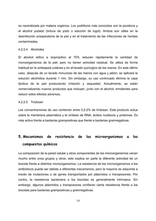 es neutralizada por materia orgánica. Los yodóforos más conocidos son la povidona y
el alcohol yodado (tintura de yodo o solución de lugol). Ambos son útiles en la
desinfección preoperatoria de la piel y en el tratamiento de las infecciones de heridas
contaminadas.

4.2.2.4   Alcoholes

El alcohol etílico e isopropílico al 70% reducen rápidamente la cantidad de
microorganismos de la piel, pero no tienen actividad residual. Se utiliza de forma
habitual en la antisepsia cutánea y en el lavado quirúrgico de las manos. En este último
caso, después de un lavado minucioso de las manos con agua y jabón, se aplicará la
solución alcohólica durante 1 min. Sin embargo, su uso continuado elimina la capa
lipídica de la piel produciendo irritación y sequedad. Actualmente, se están
comercializando nuevos productos que incluyen, junto con el alcohol, emolientes para
reducir estos efectos adversos.

4.2.2.5   Triclosan

Las concentraciones de uso contienen entre 0,2-2% de triclosan. Este producto actua
sobre la membrana plasmática y la síntesis de RNA, ácidos nucleicos y proteínas. Es
más activo frente a bacterias grampositivas que frente a bacterias gramnegativas.




5. Mecanismos         de   resistencia      de    los    microorganismos        a   los

   compuestos químicos

La composición de la pared celular y otros componentes de los microorganismos varían
mucho entre unos grupos y otros; esto explica en parte la diferente actividad de un
biocida frente a distintos microorganismos. La resistencia de los microorganismos a los
antibióticos puede ser debida a diferentes mecanismos, pero la mayoría es adquirida a
través de mutaciones o de genes transportados por plásmidos o transposones. Por
contra, la resistencia bacteriana a los biocidas es generalmente intrínseca. Sin
embargo, algunos plásmidos y transposones confieran cierta resistencia frente a los
biocidas para bacterias grampositivas y gramnegativas.


                                          14
 