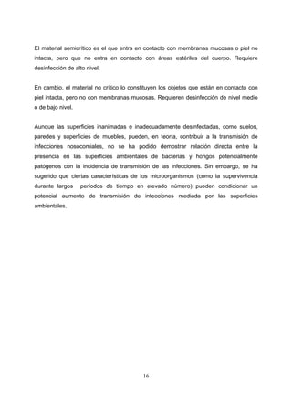 El material semicrítico es el que entra en contacto con membranas mucosas o piel no
intacta, pero que no entra en contacto con áreas estériles del cuerpo. Requiere
desinfección de alto nivel.


En cambio, el material no crítico lo constituyen los objetos que están en contacto con
piel intacta, pero no con membranas mucosas. Requieren desinfección de nivel medio
o de bajo nivel.


Aunque las superficies inanimadas e inadecuadamente desinfectadas, como suelos,
paredes y superficies de muebles, pueden, en teoría, contribuir a la transmisión de
infecciones nosocomiales, no se ha podido demostrar relación directa entre la
presencia en las superficies ambientales de bacterias y hongos potencialmente
patógenos con la incidencia de transmisión de las infecciones. Sin embargo, se ha
sugerido que ciertas características de los microorganismos (como la supervivencia
durante largos     períodos de tiempo en elevado número) pueden condicionar un
potencial aumento de transmisión de infecciones mediada por las superficies
ambientales.




                                         16
 