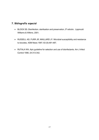 7. Bibliografía especial

  •   BLOCK SS. Disinfection, sterilisation and preservation, 5ª edición, Lippincott
      Williams & Wilkins, 2001.


  •   RUSSELL AD, FURR JR, MAILLARD JY. Microbial susceptibility and resistance
      to biocides. ASM News 1997; 63 (9):481-487.


  •   RUTALA WA. Apic guideline for selection and use of disinfectants. Am J Infect
      Control 1996; 24:313-342.




                                          17
 