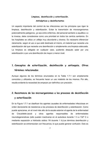 Limpieza, desinfección y esterilización.

                            Antisépticos y desinfectantes

Un aspecto importante del control de las infecciones son los principios que rigen la
limpieza, desinfección y esterilización. Evitar la transmisión de microorganismos
potencialmente patógenos, ya sea entre enfermos, del personal sanitario a aquéllos o a
la inversa, debe considerarse como una prioridad en todos los centros sanitarios. En
los hospitales se utiliza un utillaje muy abundante y diverso. Es necesario diferenciar
claramente, según el uso a que esté destinado el mismo, el material que necesita una
esterilización del que necesita una desinfección o simplemente una limpieza adecuada.
La limpieza es obligada en cualquier caso, pudiendo después optar por una
esterilización o por una desinfección de mayor o menor nivel.




1. Conceptos de esterilización, desinfección y antisepsia. Otros

     términos relacionados

Aunque algunos de los términos enunciados en la Tabla 1.7.1 son ampliamente
conocidos y utilizados, es frecuente hacer un uso indebido de los mismos. Por ello,
resulta evidente la necesidad de empezar por definirlos con precisión.




2. Resistencia de los microorganismos a los procesos de desinfección

     y esterilización

En la Figura 1.7.1 se clasifican los agentes causales de enfermedades infecciosas en
orden decreciente de resistencia a los procesos de desinfección y esterilización. Como
puede apreciarse, en el nivel más alto de la escala estarían el agente de la enfermedad
de     Creutzfeldt-Jacob   y    otros   agentes    responsables    de    enfermedades
neurodegenerativas (sólo pueden inactivarse en el autoclave durante 1 h a 132º C o
mediante exposición a hidróxido sódico 1N durante 1 h).Los términos desinfección y
esterilización se entremezclan con frecuencia, lo que puede generar confusión. Esto es

                                           2
 