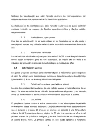 facilidad. La esterilización por calor húmedo destruye los microorganismos por
coagulación irreversible, desnaturalización de enzimas y proteínas.


La efectividad de la esterilización por calor húmedo y calor seco se puede controlar
mediante inclusión de esporas de Bacillus stearothermophilus y Bacillus subtilis,
respectivamente.

           3.1.2       Irradiación con rayos gamma
Este tipo de esterilización no se suele utilizar en los hospitales por su alto coste y
complejidad, pero es muy utilizada en la industria, sobre todo en materiales de un solo
uso.

           3.1.3       Radiaciones ultravioleta
Las radiaciones ultravioleta (uv) comprendidas entre 210-328 nm de longitud de onda
tienen acción bactericida, pero no son esporicidas. Su efecto letal se debe a la
inducción de formación de dímeros de nucleótidos en la molécula de DNA.

   3.2      Esterilización química

Los gases y vapores se utilizan para esterilizar objetos e instrumental que no soportan
el calor. Se utilizan como desinfectantes químicos a bajas temperaturas los aldehídos
(glutaraldehído), ácido peracético y peróxido de hidrógeno.

           3.2.1       Esterilización mediante gas (óxido de etileno)
Las dos desventajas más importantes de este método son que el material precisa de un
tiempo de aireación antes de ser utilizado, lo que enlentece el proceso, y su elevado
coste. La efectividad de la esterilización se monitoriza con esporas de B. subtilis.

           3.2.2       Gas plasma
El gas plasma, que se obtiene al aplicar determinadas ondas a los vapores de peróxido
de hidrógeno, posee actividad esporicida. Los productos finales de su descomposición
son el oxígeno y el agua. El proceso se produce en cámaras a una temperatura
máxima de 45º C durante un tiempo máximo de 75 min. Los controles de eficacia del
proceso pueden ser químicos o biológicos, y en este último caso se utilizan esporas de
B. subtilis biovar. niger. La principal ventaja es que puede aplicarse a materiales

                                             4
 