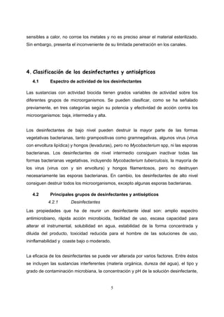 sensibles a calor, no corroe los metales y no es preciso airear el material esterilizado.
Sin embargo, presenta el inconveniente de su limitada penetración en los canales.




4. Clasificación de los desinfectantes y antisépticos
   4.1      Espectro de actividad de los desinfectantes

Las sustancias con actividad biocida tienen grados variables de actividad sobre los
diferentes grupos de microorganismos. Se pueden clasificar, como se ha señalado
previamente, en tres categorías según su potencia y efectividad de acción contra los
microorganismos: baja, intermedia y alta.


Los desinfectantes de bajo nivel pueden destruir la mayor parte de las formas
vegetativas bacterianas, tanto grampositivas como gramnegativas, algunos virus (virus
con envoltura lipídica) y hongos (levaduras), pero no Mycobacterium spp, ni las esporas
bacterianas. Los desinfectantes de nivel intermedio consiguen inactivar todas las
formas bacterianas vegetativas, incluyendo Mycobacterium tuberculosis, la mayoría de
los virus (virus con y sin envoltura) y hongos filamentosos, pero no destruyen
necesariamente las esporas bacterianas. En cambio, los desinfectantes de alto nivel
consiguen destruir todos los microorganismos, excepto algunas esporas bacterianas.

   4.2      Principales grupos de desinfectantes y antisépticos
           4.2.1       Desinfectantes
Las propiedades que ha de reunir un desinfectante ideal son: amplio espectro
antimicrobiano, rápida acción microbicida, facilidad de uso, escasa capacidad para
alterar el instrumental, solubilidad en agua, estabilidad de la forma concentrada y
diluida del producto, toxicidad reducida para el hombre de las soluciones de uso,
ininflamabilidad y coaste bajo o moderado.


La eficacia de los desinfectantes se puede ver alterada por varios factores. Entre éstos
se incluyen las sustancias interferentes (materia orgánica, dureza del agua), el tipo y
grado de contaminación microbiana, la concentración y pH de la solución desinfectante,


                                             5
 