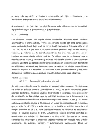 el tiempo de exposición, el diseño y composición del objeto a desinfectar y la
temperatura a la que se realiza el proceso de desinfección.


A continuación se describen los desinfectantes más utilizados en la actualidad,
agrupándolos según el grupo químico al que pertenecen..

4.2.1.1   Alcoholes

Los alcoholes poseen una rápida acción bactericida, actuando sobre bacterias
gramnegativas y grampositivas, y virus con envuelta, siendo por tanto considerados
como desinfectantes de bajo nivel. La concentración bactericida óptima se sitúa en el
70%. Ello se debe a que estos compuestos acuosos penetran mejor en las células y
bacterias, permitiendo así la desnaturalización de las proteínas. Los alcoholes se
inactivan en presencia de materia orgánica. Se utilizan muy frecuentemente para la
desinfección de la piel, y resultan muy eficaces para este fin cuando a continuación se
aplica un yodóforo. Su aplicación está también indicada en la desinfección de material
no crítico como termómetros y fonendoscopios. La toxicidad del alcohol isopropílico es
dos veces superior a la del etanol. Su utilización puede provocar irritación y sequedad
de la piel; al volatilizarse puede producir irritación de la mucosa nasal y lagrimal.

4.2.1.2   Aldehídos
          4.2.1.2.1   Formaldehído (formalina o formol).

Se utiliza como desinfectante de alto nivel en estado líquido y gaseoso. Principalmente
se utiliza en solución acuosa (formaldehído al 37%); en estas condiciones posee
actividad bactericida, fungicida, virucida, tuberculicida y esporicida. Tiene poco poder
de penetración en las células, pero su actividad aumenta con la temperatura y la
humedad relativa (combinación de formaldehído gas con vapor a 70-75ºC). Su acción
es lenta y en solución acuosa al 8% requiere un tiempo de exposición de 24 h, mientras
que en solución alcohólica a esta misma concentración la actividad aumenta y el
tiempo requerido es de 3 h. Para desinfectar objetos no metálicos se recomienda
utilizar la solución acuosa al 2-8%. Actualmente existen sistemas cerrados de
esterilización que trabajan con formaldehído al 2% y 45ºC. Su uso en los centros
sanitarios está limitado por la emisión de vapores irritantes para los ojos, nariz y tracto
respiratorio. Es, además, corrosivo y potencialmente carcinógeno. Debe ser

                                              6
 