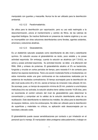 manipulado con guantes y mascarilla. Nunca ha de ser utilizado para la desinfección
ambiental.

         4.2.1.2.2    Paraformaldehído.

Se utiliza para la desinfección por vaporización, pero su uso está restringido a la
descontaminación, previa al mantenimiento y cambio de filtros, de las cabinas de
seguridad biológica. Se inactiva fácilmente en presencia de materia orgánica y su uso
es incompatible con otras soluciones desinfectantes como fenoles, agentes oxidantes,
amoníaco y soluciones alcalinas.

         4.2.1.2.3    Glutaraldehído.

Es un dialdehído saturado aceptado como desinfectante de alto nivel y esterilizante
químico. En solución acuosa el glutaraldehído es ácido, poco estable y no posee
actividad esporicida. Sin embargo, cuando la solución se alcaliniza (pH 7,5-8,5), se
activa y posee actividad esporicida. Su actividad biocida se debe a la alteración del
RNA, DNA y síntesis de proteínas. El glutaraldehído alcalino al 2% es bactericida,
fungicida y virucida en cortos períodos de tiempo, pero necesita 6 h de contacto para
destruir las esporas bacterianas. Tiene una acción moderada frente a micobacterias; en
estos momentos existe una gran controversia en las evaluaciones realizadas por la
existencia de resultados contradictorios. El tiempo aconsejado para la desinfección de
alto nivel oscila entre 20 y 45 min, siendo el tiempo de inmersión más utilizado 30 min.
Se aconseja, pues, un tiempo de exposición mínima de 20 min, posterior a una limpieza
meticulosa.Una vez activada, la solución alcalina tiene validez durante 14-28 días, pero
se recomienda el control rutinario del nivel de glutaraldehído para determinar la
concentración y comprobar así la validez de la solución desinfectante antes de su
reutilización. Este desinfectante no deteriora los metales. Se utiliza para la desinfección
de equipos médicos, como los endoscopios. No debe ser utilizado para la desinfección
de superficies y materiales no críticos, su aplicación está desaconsejada por su
toxicidad y elevado coste.


El glutaraldehído puede causar sensibilizaciones por contacto o por inhalación en el
personal que lo maneja. El manipulador debe protegerse adecuadamente y trabajar en


                                            7
 