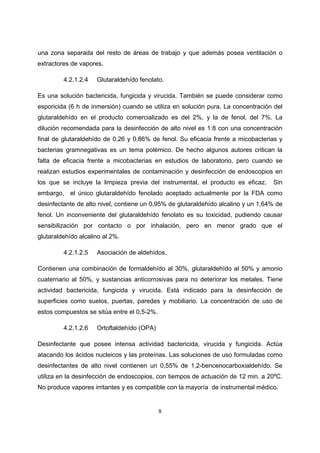 una zona separada del resto de áreas de trabajo y que además posea ventilación o
extractores de vapores.

         4.2.1.2.4   Glutaraldehído fenolato.

Es una solución bactericida, fungicida y virucida. También se puede considerar como
esporicida (6 h de inmersión) cuando se utiliza en solución pura. La concentración del
glutaraldehído en el producto comercializado es del 2%, y la de fenol, del 7%. La
dilución recomendada para la desinfección de alto nivel es 1:8 con una concentración
final de glutaraldehído de 0,26 y 0,86% de fenol. Su eficacia frente a micobacterias y
bacterias gramnegativas es un tema polémico. De hecho algunos autores critican la
falta de eficacia frente a micobacterias en estudios de laboratorio, pero cuando se
realizan estudios experimentales de contaminación y desinfección de endoscopios en
los que se incluye la limpieza previa del instrumental, el producto es eficaz.     Sin
embargo, el único glutaraldehído fenolado aceptado actualmente por la FDA como
desinfectante de alto nivel, contiene un 0,95% de glutaraldehído alcalino y un 1,64% de
fenol. Un inconveniente del glutaraldehído fenolato es su toxicidad, pudiendo causar
sensibilización por contacto o por inhalación, pero en menor grado que el
glutaraldehído alcalino al 2%.

         4.2.1.2.5   Asociación de aldehídos.

Contienen una combinación de formaldehído al 30%, glutaraldehído al 50% y amonio
cuaternario al 50%, y sustancias anticorrosivas para no deteriorar los metales. Tiene
actividad bactericida, fungicida y virucida. Está indicado para la desinfección de
superficies como suelos, puertas, paredes y mobiliario. La concentración de uso de
estos compuestos se sitúa entre el 0,5-2%.

         4.2.1.2.6   Ortoftaldehído (OPA)

Desinfectante que posee intensa actividad bactericida, virucida y fungicida. Actúa
atacando los ácidos nucleicos y las proteínas. Las soluciones de uso formuladas como
desinfectantes de alto nivel contienen un 0,55% de 1,2-bencenocarboxialdehído. Se
utiliza en la desinfección de endoscopios, con tiempos de actuación de 12 min. a 20ºC.
No produce vapores irritantes y es compatible con la mayoría de instrumental médico.


                                             8
 