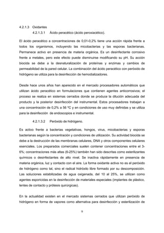 4.2.1.3   Oxidantes
          4.2.1.3.1   Ácido peracético (ácido peroxiacético).

El ácido peracético a concentraciones de 0,01-0,2% tiene una acción rápida frente a
todos los organismos, incluyendo las micobacterias y las esporas bacterianas.
Permanece activo en presencia de materia orgánica. Es un desinfectante corrosivo
frente a metales, pero este efecto puede disminuirse modificando su pH. Su acción
biocida se debe a la desnaturalización de proteínas y enzimas y cambios de
permeabilidad de la pared celular. La combinación del ácido peracético con peróxido de
hidrógeno se utiliza para la desinfección de hemodializadores.


Desde hace unos años han aparecido en el mercado procesadores automáticos que
utilizan ácido peracético en formulaciones que contienen agentes anticorrosivos; el
proceso se realiza en sistemas cerrados donde se produce la dilución adecuada del
producto y la posterior desinfección del instrumental. Estos procesadores trabajan a
una concentración de 0,2% a 56 ºC y en condiciones de uso muy definidas y se utiliza
para la desinfección de endoscopios e instrumental.

          4.2.1.3.2   Peróxido de hidrógeno.

Es activo frente a bacterias vegetativas, hongos, virus, micobacterias y esporas
bacterianas según la concentración y condiciones de utilización. Su actividad biocida se
debe a la destrucción de las membranas celulares, DNA y otros componentes celulares
esenciales. Los preparados comerciales suelen contener concentraciones entre el 3-
6%; concentraciones más altas (6-25%) también han sido descritas como esterilizantes
químicos o desinfectantes de alto nivel. Se inactiva rápidamente en presencia de
materia orgánica, luz y contacto con el aire. La forma oxidante activa no es el peróxido
de hidrógeno como tal, sino el radical hidróxilo libre formado por su descomposición.
Las soluciones estabilizadas de agua oxigenada, del 10 al 25%, se utilizan como
agentes esporicidas en la desinfección de materiales especiales (implantes de plástico,
lentes de contacto y prótesis quirúrgicas).


En la actualidad existen en el mercado sistemas cerrados que utilizan peróxido de
hidrógeno en forma de vapores como alternativa para desinfección y esterilización de

                                              9
 