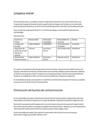 Limpieza Inicial
Eliminaciónde polvo,suciedadyremovermaterialesinnecesarios.Se comenzóporhaceruna
limpiezadel equipoeliminandoel polvosuperficial de lastapasy del teclado,se removiótoda
partícula ajenaal producto yse terminóeliminandolagrasade lapantalla,del tecladoydel pad.
Esto a travésde laaplicaciónde las5´s enel área de trabajo y utilizandoformatosde esta
metodología.
Plande acción.
Accionesa
Tomar
Responsable Fechapara
resultados
Necesidadesde
recursos
Avance
Limpiezade
teclado
Gabriel Muñoz 16/03/2017 Frenela/Liquido
limpiador
Cumplido
Aspiraciónde
polvodentrodel
equipoen
ranuras
Técnico Accionesa
futuro
Aire comprimido Pendiente
Checklistde
mantenimiento
Gabriel Muñoz Accionesa
futuro
Hoja de control Pendiente
En cuanto a la perspectivadel equipoydel recursohumanosreparólasáreas defectuosasenel
equipoe identificarfuentesde contaminacióncomocomida,bebidasopolvoambiental. Además,
se llamóal personal que estáencontactocon el equipoparahacer familiarel procedimientode
limpieza,se establecióunlíderyeshizoconcienciasobre que limpiezaesinspección.
En actividadesde apoyoyde soporte se empeñóenenseñarcómoprepararlalimpiezaycuidados
necesariosala hora de utilizarlacomputadora.
Eliminación defuentes de contaminación
En las actividadesde mayorimportanciase buscó prevercontaminantesydispersionesde estos
indeseablescolocandolamaquinaenunlugardesignadooalejandolosposiblesriesgosde este.
Dentrode la perspectivadel equipoydel recursohumanose buscócomoprevenirlageneración
de contaminaciónydefinirel equipoencargadodel mantenimiento. Además, se violaimportancia
sobre aprendersobre cómofuncionael equipoypotencialesriesgosaeste.
Comoactividadesde apoyoyde soporte fue aprendersobre cómofuncionael equipoy
potencialesriesgosque puedenafectaraeste.
 