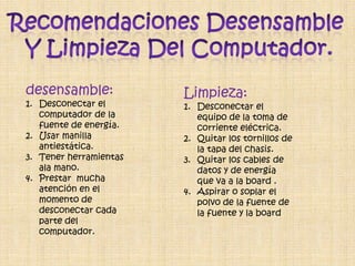 desensamble:            Limpieza:
1. Desconectar el       1. Desconectar el
   computador de la        equipo de la toma de
   fuente de energía.      corriente eléctrica.
2. Usar manilla         2. Quitar los tornillos de
   antiestática.           la tapa del chasis.
3. Tener herramientas   3. Quitar los cables de
   ala mano.               datos y de energía
4. Prestar mucha           que va a la board .
   atención en el       4. Aspirar o soplar el
   momento de              polvo de la fuente de
   desconectar cada        la fuente y la board
   parte del
   computador.
 