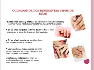 En las uñas cortas y anchas: los bordes deben dejarse crecer y
 no limar nunca hasta la carne; la forma, ligeramente ovalada.


 En las uñas alargadas en forma de almendra: se liman
respetando la forma del ángulo, es decir ovaladas.



  En las uñas triangulares: se deben limar
respetando milímetros de borde.


  Las uñas largas rectangulares: se liman
rectas, sin apurar los bordes, siguiendo una
línea perpendicular al dedo.

 En las uñas redondas: se liman en
óvalo dejando crecer un poco los bordes
para aumentar su longitud.
 