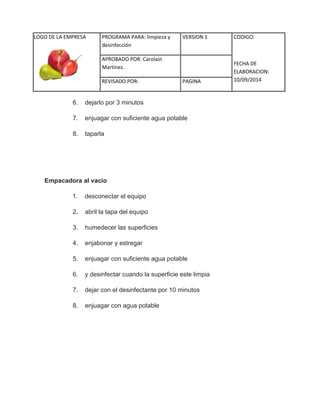 LOGO DE LA EMPRESA 
PROGRAMA PARA: limpieza y 
desinfección 
VERSION 1 CODIGO: 
FECHA DE 
ELABORACION: 
10/09/2014 
APROBADO POR: Carolain 
Martínez. 
REVISADO POR: PAGINA 
6. dejarlo por 3 minutos 7. enjuagar con suficiente agua potable 8. taparla Empacadora al vacío 1. desconectar el equipo 2. abril la tapa del equipo 3. humedecer las superficies 4. enjabonar y estregar 5. enjuagar con suficiente agua potable 6. y desinfectar cuando la superficie este limpia 7. dejar con el desinfectante por 10 minutos 8. enjuagar con agua potable  