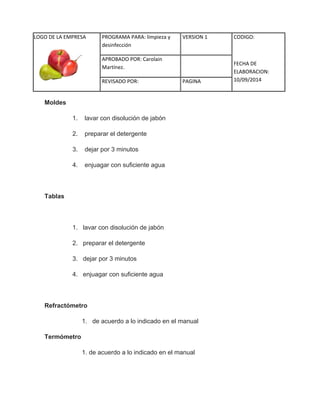 LOGO DE LA EMPRESA 
PROGRAMA PARA: limpieza y 
desinfección 
VERSION 1 CODIGO: 
FECHA DE 
ELABORACION: 
10/09/2014 
APROBADO POR: Carolain 
Martínez. 
REVISADO POR: PAGINA 
Moldes 1. lavar con disolución de jabón 2. preparar el detergente 3. dejar por 3 minutos 4. enjuagar con suficiente agua Tablas 1. lavar con disolución de jabón 2. preparar el detergente 3. dejar por 3 minutos 4. enjuagar con suficiente agua Refractómetro 1. de acuerdo a lo indicado en el manual Termómetro 1. de acuerdo a lo indicado en el manual 
 