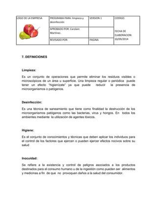 LOGO DE LA EMPRESA 
PROGRAMA PARA: limpieza y 
desinfección 
VERSION 1 CODIGO: 
FECHA DE 
ELABORACION: 
10/09/2014 
APROBADO POR: Carolain 
Martínez. 
REVISADO POR: PAGINA 
7. DEFINICIONES 
Limpieza: 
Es un conjunto de operaciones que permite eliminar los residuos visibles o microscópicos de un área u superficie. Una limpieza regular o periódica puede tener un efecto “higienízate” ya que puede reducir la presencia de microorganismos o patógenos. 
Desinfección: 
Es una técnica de saneamiento que tiene como finalidad la destrucción de los microorganismos patógenos como las bacterias, virus y hongos. En todos los ambientes mediante la utilización de agentes tóxicos. 
Higiene: 
Es el conjunto de conocimientos y técnicas que deben aplicar los individuos para el control de los factores que ejercen o pueden ejercer efectos nocivos sobre su salud 
Inocuidad: 
Se refiere a la existencia y control de peligros asociados a los productos destinados para el consumo humano u de la ingestión como pueden ser alimentos y medicinas a fin de que no provoquen daños a la salud del consumidor. 
 
