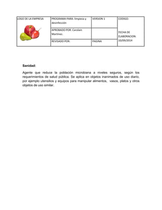 LOGO DE LA EMPRESA 
PROGRAMA PARA: limpieza y 
desinfección 
VERSION 1 CODIGO: 
FECHA DE 
ELABORACION: 
10/09/2014 
APROBADO POR: Carolain 
Martínez. 
REVISADO POR: PAGINA 
Sanidad: 
Agente que reduce la población microbiana a niveles seguros, según los requerimientos de salud pública. Se aplica en objetos inanimados de uso diario, por ejemplo utensilios y equipos para manipular alimentos, vasos, platos y otros objetos de uso similar. 
 
