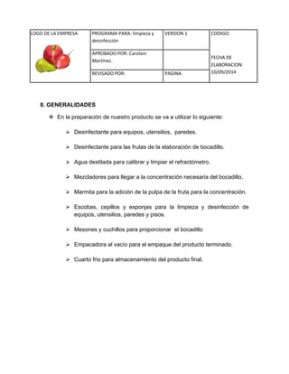 LOGO DE LA EMPRESA 
PROGRAMA PARA: limpieza y 
desinfección 
VERSION 1 CODIGO: 
FECHA DE 
ELABORACION: 
10/09/2014 
APROBADO POR: Carolain 
Martínez. 
REVISADO POR: PAGINA 
8. GENERALIDADES 
 En la preparación de nuestro producto se va a utilizar lo siguiente: 
 Desinfectante para equipos, utensilios, paredes. 
 Desinfectante para las frutas de la elaboración de bocadillo. 
 Agua destilada para calibrar y limpiar el refractómetro. 
 Mezcladores para llegar a la concentración necesaria del bocadillo. 
 Marmita para la adición de la pulpa de la fruta para la concentración. 
 Escobas, cepillos y esponjas para la limpieza y desinfección de equipos, utensilios, paredes y pisos. 
 Mesones y cuchillos para proporcionar el bocadillo 
 Empacadora al vacío para el empaque del producto terminado. 
 Cuarto frio para almacenamiento del producto final. 
 