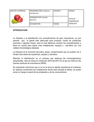 LOGO DE LA EMPRESA 
PROGRAMA PARA: limpieza y 
desinfección 
VERSION 1 CODIGO: 
FECHA DE 
ELABORACION: 
10/09/2014 
APROBADO POR: Carolain 
Martínez. 
REVISADO POR: PAGINA 
INTRODUCCION 
La limpieza y la desinfección son procedimientos de gran importancia, ya que permite que la planta este adecuada para procesar, través de sustancias químicas o agentes físicos, para lo cual debemos conocer los procedimientos a tener en cuenta para lograr unas instalaciones, equipos y utensilios con una calidad microbiológica deseada. 
La limpieza es la remoción del polvo, grasa, contaminantes que se puedan ver a simple vista sobre las superficies, equipos y utensilios. 
Mientras la desinfección es un proceso que destruye los microorganismos perjudiciales esto se indica en resolución 2674 del 2013 en la que se indica en las buenas prácticas de manufactura (BPM). 
Es importante mencionar que si no se le toma la debida importancia al mantener en óptimas condiciones las instalaciones donde esté ubicada la planta, se puede poner en riesgo la salud de los empleados y de los consumidores. 
 
