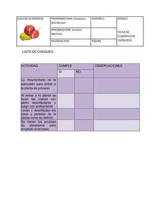 LOGO DE LA EMPRESA 
PROGRAMA PARA: limpieza y 
desinfección 
VERSION 1 CODIGO: 
FECHA DE 
ELABORACION: 
10/09/2014 
APROBADO POR: Carolain 
Martínez. 
REVISADO POR: PAGINA 
LISTA DE CHEQUEO 
ACTIVIDAD CUMPLE OBSERVACIONES SI NO La indumentaria es la adecuada para entrar a la planta de proceso Al entrar a la planta se lavan las manos con jabón desinfectante y luego con antibacterial Lavan y desinfectan los pisos y paredes de la planta como es debido. Se hacen las pruebas de plataforma para empezar el proceso 
 