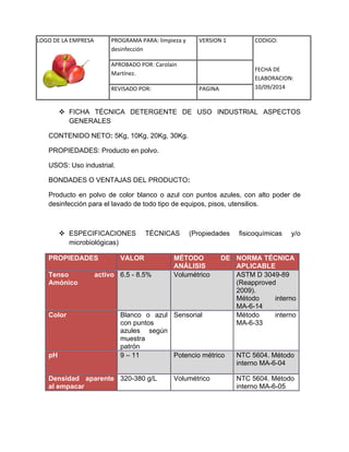 LOGO DE LA EMPRESA 
PROGRAMA PARA: limpieza y 
desinfección 
VERSION 1 CODIGO: 
FECHA DE 
ELABORACION: 
10/09/2014 
APROBADO POR: Carolain 
Martínez. 
REVISADO POR: PAGINA 
 FICHA TÉCNICA DETERGENTE DE USO INDUSTRIAL ASPECTOS GENERALES 
CONTENIDO NETO: 5Kg, 10Kg, 20Kg, 30Kg. 
PROPIEDADES: Producto en polvo. 
USOS: Uso industrial. 
BONDADES O VENTAJAS DEL PRODUCTO: 
Producto en polvo de color blanco o azul con puntos azules, con alto poder de desinfección para el lavado de todo tipo de equipos, pisos, utensilios. 
 ESPECIFICACIONES TÉCNICAS (Propiedades fisicoquímicas y/o microbiológicas) PROPIEDADES VALOR MÉTODO DE ANÁLISIS NORMA TÉCNICA APLICABLE Tenso activo Amónico 6.5 - 8.5% Volumétrico ASTM D 3049-89 (Reapproved 2009). Método interno MA-6-14 Color 
Blanco o azul con puntos 
azules según muestra 
patrón 
Sensorial 
Método interno MA-6-33 pH 9 – 11 Potencio métrico NTC 5604. Método interno MA-6-04 Densidad aparente al empacar 
320-380 g/L 
Volumétrico 
NTC 5604. Método 
interno MA-6-05  