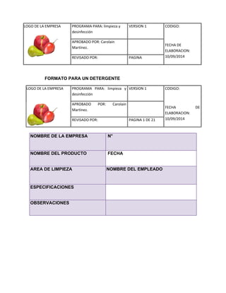 LOGO DE LA EMPRESA 
PROGRAMA PARA: limpieza y 
desinfección 
VERSION 1 CODIGO: 
FECHA DE 
ELABORACION: 
10/09/2014 
APROBADO POR: Carolain 
Martínez. 
REVISADO POR: PAGINA 
FORMATO PARA UN DETERGENTE 
LOGO DE LA EMPRESA 
PROGRAMA PARA: limpieza y desinfección 
VERSION 1 
CODIGO: 
FECHA DE ELABORACION: 10/09/2014 
APROBADO POR: Carolain Martínez. 
REVISADO POR: 
PAGINA 1 DE 21 
NOMBRE DE LA EMPRESA N° NOMBRE DEL PRODUCTO 
FECHA AREA DE LIMPIEZA NOMBRE DEL EMPLEADO ESPECIFICACIONES 
OBSERVACIONES  