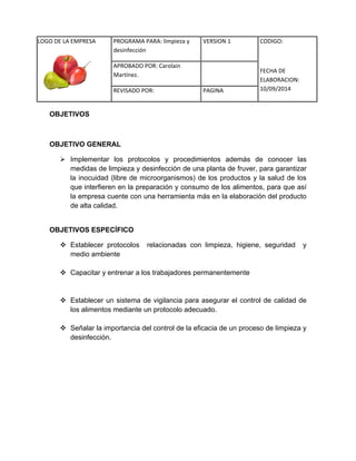 LOGO DE LA EMPRESA 
PROGRAMA PARA: limpieza y 
desinfección 
VERSION 1 CODIGO: 
FECHA DE 
ELABORACION: 
10/09/2014 
APROBADO POR: Carolain 
Martínez. 
REVISADO POR: PAGINA 
OBJETIVOS 
OBJETIVO GENERAL 
 Implementar los protocolos y procedimientos además de conocer las medidas de limpieza y desinfección de una planta de fruver, para garantizar la inocuidad (libre de microorganismos) de los productos y la salud de los que interfieren en la preparación y consumo de los alimentos, para que así la empresa cuente con una herramienta más en la elaboración del producto de alta calidad. 
OBJETIVOS ESPECÍFICO 
 Establecer protocolos relacionadas con limpieza, higiene, seguridad y medio ambiente 
 Capacitar y entrenar a los trabajadores permanentemente 
 Establecer un sistema de vigilancia para asegurar el control de calidad de los alimentos mediante un protocolo adecuado. 
 Señalar la importancia del control de la eficacia de un proceso de limpieza y desinfección. 
 