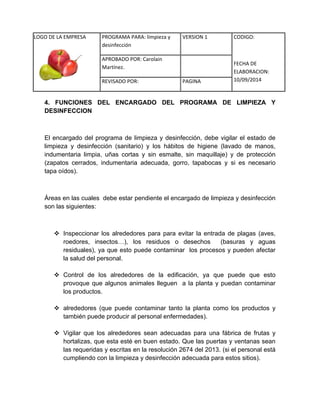 LOGO DE LA EMPRESA 
PROGRAMA PARA: limpieza y 
desinfección 
VERSION 1 CODIGO: 
FECHA DE 
ELABORACION: 
10/09/2014 
APROBADO POR: Carolain 
Martínez. 
REVISADO POR: PAGINA 
4. FUNCIONES DEL ENCARGADO DEL PROGRAMA DE LIMPIEZA Y DESINFECCION 
El encargado del programa de limpieza y desinfección, debe vigilar el estado de limpieza y desinfección (sanitario) y los hábitos de higiene (lavado de manos, indumentaria limpia, uñas cortas y sin esmalte, sin maquillaje) y de protección (zapatos cerrados, indumentaria adecuada, gorro, tapabocas y si es necesario tapa oídos). 
Áreas en las cuales debe estar pendiente el encargado de limpieza y desinfección son las siguientes: 
 Inspeccionar los alrededores para para evitar la entrada de plagas (aves, roedores, insectos…), los residuos o desechos (basuras y aguas residuales), ya que esto puede contaminar los procesos y pueden afectar la salud del personal. 
 Control de los alrededores de la edificación, ya que puede que esto provoque que algunos animales lleguen a la planta y puedan contaminar los productos. 
 alrededores (que puede contaminar tanto la planta como los productos y también puede producir al personal enfermedades). 
 Vigilar que los alrededores sean adecuadas para una fábrica de frutas y hortalizas, que esta esté en buen estado. Que las puertas y ventanas sean las requeridas y escritas en la resolución 2674 del 2013. (si el personal está cumpliendo con la limpieza y desinfección adecuada para estos sitios). 
 