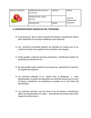 LOGO DE LA EMPRESA 
PROGRAMA PARA: limpieza y 
desinfección 
VERSION 1 CODIGO: 
FECHA DE 
ELABORACION: 
10/09/2014 
APROBADO POR: Carolain 
Martínez. 
REVISADO POR: PAGINA 
5. CONSIDERACIONES GENERALES DEL PROGRAMA 
 El personal que lleva a cabo el proceso de limpieza y desinfección deberá estar capacitado en el proceso establecido para cada área. 
 Los productos de limpieza deberán ser aplicados de manera que no se contamine el área ni la superficie de los utensilios ni los equipos. 
 Todos aquellos productos químicos de limpieza y desinfección pueden ser aprobados previamente al uso. 
 No será posible ningún cambio sin que pueda ser aprobado por la persona en cargada del programa. 
 Los Químicos utilizados en la planta como el detergente u otros desinfectantes no podrán ser fabricados con solventes tóxicos que a la hora de limpiar o desinfectar las superficies no queden con un olor fuerte del desinfectante. 
 Los productos químicos que son para el uso de limpieza y desinfección deben ser almacenados en un lugar fuera del área de proceso para evitar riesgos de contaminación. 
 