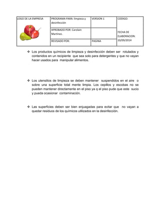 LOGO DE LA EMPRESA 
PROGRAMA PARA: limpieza y 
desinfección 
VERSION 1 CODIGO: 
FECHA DE 
ELABORACION: 
10/09/2014 
APROBADO POR: Carolain 
Martínez. 
REVISADO POR: PAGINA 
 Los productos químicos de limpieza y desinfección deben ser rotulados y contenidos en un recipiente que sea solo para detergentes y que no vayan hacer usados para manipular alimentos. 
 Los utensilios de limpieza se deben mantener suspendidos en el aire o sobre una superficie total mente limpia. Los cepillos y escobas no se pueden mantener directamente en el piso ya q el piso pude que este sucio y pueda ocasionar contaminación. 
 Las superficies deben ser bien enjuagadas para evitar que no vayan a quedar residuos de los químicos utilizados en la desinfección. 
 