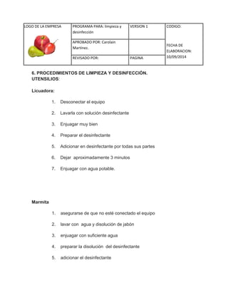 LOGO DE LA EMPRESA 
PROGRAMA PARA: limpieza y 
desinfección 
VERSION 1 CODIGO: 
FECHA DE 
ELABORACION: 
10/09/2014 
APROBADO POR: Carolain 
Martínez. 
REVISADO POR: PAGINA 
6. PROCEDIMIENTOS DE LIMPIEZA Y DESINFECCIÓN. UTENSILIOS: Licuadora: 1. Desconectar el equipo 2. Lavarla con solución desinfectante 3. Enjuagar muy bien 4. Preparar el desinfectante 5. Adicionar en desinfectante por todas sus partes 6. Dejar aproximadamente 3 minutos 7. Enjuagar con agua potable. Marmita 1. asegurarse de que no esté conectado el equipo 2. lavar con agua y disolución de jabón 3. enjuagar con suficiente agua 4. preparar la disolución del desinfectante 5. adicionar el desinfectante  