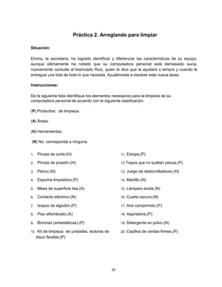 Práctica 2. Arreglando para limpiar
Situación:
Emma, la secretaria, ha logrado identificar y diferenciar las características de su equipo,
aunque últimamente ha notado que su computadora personal está demasiado sucia,
nuevamente consulta al licenciado Ruiz, quien le dice que la ayudará s iempre y cuando le
entregue una lista de todo lo que necesita. Ayudémosla a resolver esta nueva tarea.
Instrucciones:
De la siguiente lista identifique los elementos necesarios para la limpieza de su
computadora personal de acuerdo con la siguiente clasificación:
(P) Productos de limpieza.
(A) Áreas.
(H) Herramientas.
(N) No corresponde a ninguna.
1. Pinzas de corte.(H) 11. Estopa.(P)
2. Pinzas de presión.(H) 12.Trapos que no sueltan pelusa.(P)
3. Perico.(N) 13. Juego de destornilladores.(H)
4. Espuma limpiadora.(P) 14. Martillo.(N)
5. Mesa de superficie lisa.(A) 15. Lámpara sorda.(N)
6. Contacto eléctrico.(N) 16. Cuarto oscuro.(N)
7. Isopos de algodón.(P) 17. Aire comprimido.(P)
8. Piso alfombrado.(A) 18. Aspiradora.(P)
9. Brochas (antiestáticas).(P) 19. Detergente en polvo.(N)
10. Kit de limpieza de unidades. lectoras de 20. Cepillos de cerdas firmes.(P)
disco flexible.(P)
20
 
