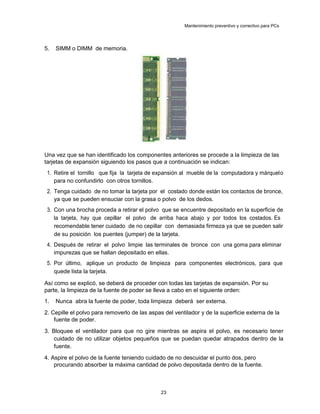 Mantenimiento preventivo y correctivo para PCs
5. SIMM o DIMM de memoria.
Una vez que se han identificado los componentes anteriores se procede a la limpieza de las
tarjetas de expansión siguiendo los pasos que a continuación se indican:
1. Retire el tornillo que fija la tarjeta de expansión al mueble de la computadora y márquelo
para no confundirlo con otros tornillos.
2. Tenga cuidado de no tomar la tarjeta por el costado donde están los contactos de bronce,
ya que se pueden ensuciar con la grasa o polvo de los dedos.
3. Con una brocha proceda a retirar el polvo que se encuentre depositado en la superficie de
la tarjeta, hay que cepillar el polvo de arriba haca abajo y por todos los costados. Es
recomendable tener cuidado de no cepillar con demasiada firmeza ya que se pueden salir
de su posición los puentes (jumper) de la tarjeta.
4. Después de retirar el polvo limpie las terminales de bronce con una goma para eliminar
impurezas que se hallan depositado en ellas.
5. Por último, aplique un producto de limpieza para componentes electrónicos, para que
quede lista la tarjeta.
Así como se explicó, se deberá de proceder con todas las tarjetas de expansión. Por su
parte, la limpieza de la fuente de poder se lleva a cabo en el siguiente orden:
1. Nunca abra la fuente de poder, toda limpieza deberá ser externa.
2. Cepille el polvo para removerlo de las aspas del ventilador y de la superficie externa de la
fuente de poder.
3. Bloquee el ventilador para que no gire mientras se aspira el polvo, es necesario tener
cuidado de no utilizar objetos pequeños que se puedan quedar atrapados dentro de la
fuente.
4. Aspire el polvo de la fuente teniendo cuidado de no descuidar el punto dos, pero
procurando absorber la máxima cantidad de polvo depositada dentro de la fuente.
23
 