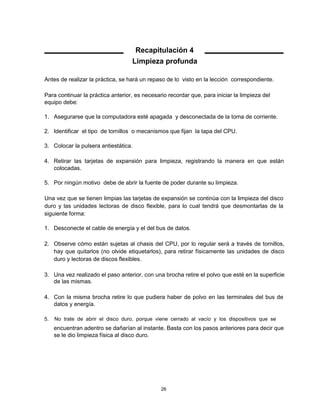 Recapitulación 4
Limpieza profunda
Antes de realizar la práctica, se hará un repaso de lo visto en la lección correspondiente.
Para continuar la práctica anterior, es necesario recordar que, para iniciar la limpieza del
equipo debe:
1. Asegurarse que la computadora esté apagada y desconectada de la toma de corriente.
2. Identificar el tipo de tornillos o mecanismos que fijan la tapa del CPU.
3. Colocar la pulsera antiestática.
4. Retirar las tarjetas de expansión para limpieza, registrando la manera en que están
colocadas.
5. Por ningún motivo debe de abrir la fuente de poder durante su limpieza.
Una vez que se tienen limpias las tarjetas de expansión se continúa con la limpieza del disco
duro y las unidades lectoras de disco flexible, para lo cual tendrá que desmontarlas de la
siguiente forma:
1. Desconecte el cable de energía y el del bus de datos.
2. Observe cómo están sujetas al chasis del CPU, por lo regular será a través de tornillos,
hay que quitarlos (no olvide etiquetarlos), para retirar físicamente las unidades de disco
duro y lectoras de discos flexibles.
3. Una vez realizado el paso anterior, con una brocha retire el polvo que esté en la superficie
de las mismas.
4. Con la misma brocha retire lo que pudiera haber de polvo en las terminales del bus de
datos y energía.
5. No trate de abrir el disco duro, porque viene cerrado al vacío y los dispositivos que se
encuentran adentro se dañarían al instante. Basta con los pasos anteriores para decir que
se le dio limpieza física al disco duro.
26
 