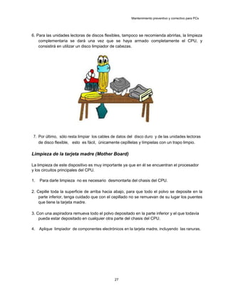 Mantenimiento preventivo y correctivo para PCs
6. Para las unidades lectoras de discos flexibles, tampoco se recomienda abrirlas, la limpieza
complementaria se dará una vez que se haya armado completamente el CPU, y
consistirá en utilizar un disco limpiador de cabezas.
7. Por último, sólo resta limpiar los cables de datos del disco duro y de las unidades lectoras
de disco flexible, esto es fácil, únicamente cepíllelas y límpielas con un trapo limpio.
Limpieza de la tarjeta madre (Mother Board)
La limpieza de este dispositivo es muy importante ya que en él se encuentran el procesador
y los circuitos principales del CPU.
1. Para darle limpieza no es necesario desmontarla del chasis del CPU.
2. Cepille toda la superficie de arriba hacia abajo, para que todo el polvo se deposite en la
parte inferior, tenga cuidado que con el cepillado no se remuevan de su lugar los puentes
que tiene la tarjeta madre.
3. Con una aspiradora remueva todo el polvo depositado en la parte inferior y el que todavía
pueda estar depositado en cualquier otra parte del chasis del CPU.
4. Aplique limpiador de componentes electrónicos en la tarjeta madre, incluyendo las ranuras.
27
 