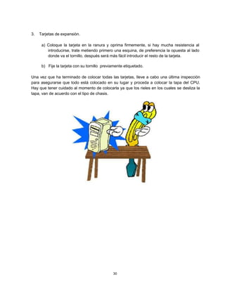 3. Tarjetas de expansión.
a) Coloque la tarjeta en la ranura y oprima firmemente, si hay mucha resistencia al
introducirse, trate metiendo primero una esquina, de preferencia la opuesta al lado
donde va el tornillo, después será más fácil introducir el resto de la tarjeta.
b) Fije la tarjeta con su tornillo previamente etiquetado.
Una vez que ha terminado de colocar todas las tarjetas, lleve a cabo una última inspección
para asegurarse que todo está colocado en su lugar y proceda a colocar la tapa del CPU.
Hay que tener cuidado al momento de colocarla ya que los rieles en los cuales se desliza la
tapa, van de acuerdo con el tipo de chasis.
30
 