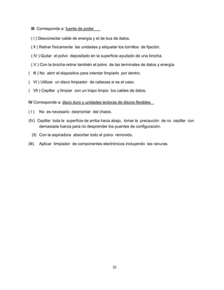 III Corresponde a: fuente de poder
( l ) Desconectar cable de energía y el de bus de datos.
( ll ) Retirar físicamente las unidades y etiquetar los tornillos de fijación.
( lV ) Quitar el polvo depositado en la superficie ayudado de una brocha.
( V ) Con la brocha retirar también el polvo de las terminales de datos y energía.
( lll ) No abrir el dispositivo para intentar limpiarlo por dentro.
( Vl ) Utilizar un disco limpiador de cabezas si es el caso.
( Vll ) Cepillar y limpiar con un trapo limpio los cables de datos.
IV Corresponde a: disco duro y unidades lectoras de discos flexibles
( l ) No es necesario desmontar del chasis.
(lV) Cepillar toda la superficie de arriba hacia abajo, tomar la precaución de no cepillar con
demasiada fuerza para no desprender los puentes de configuración.
(ll) Con la aspiradora absorber todo el polvo removido.
(lll) Aplicar limpiador de componentes electrónicos incluyendo las ranuras.
32
 