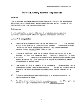 Mantenimiento preventivo y correctivo para PCs
Práctica 5. Armar y desarmar con precaución
Situación:
José ha terminado la limpieza de los dispositivos internos del CPU, ahora sólo le resta armar
y comprobar que todo funcione bien, ayudémosle en el armado del CPU y también en caso
de que no funcione la PC al momento de encenderla.
Instrucciones:
A continuación se hace un resumen del proceso de armado de todos los dispositivos,
ayudemos a José completando la frase con la palabra correcta según sea el caso.
Armando la computadora
I. Para armar la computadora, primero hay que fijar el disco duro y las unidades
lectoras de disco flexible al chasis utilizando la tornillería Previamente etiquetada.
Después hay que colocar el cable de datos en ambos casos; para ello se necesita
identificar primero el contacto de los cables de datos.
II. La forma de identificación será por la tonalidad diferente de color en uno de sus
extremos, de igual forma habrá que ubicar el contacto número uno (1) de la
U.de di. flexible , localizando el número uno (1) que estará grabado en su circuito
impreso. El contacto uno (1) del disco duro y las unidades lectoras de discos flexibles
se identificarán de la misma forma.
III. Para terminar de hacer la conexión de las unidades de almacenamiento (fijas y
removibles), sólo basta insertar elcable de energia en cada uno de los dispositivos
teniendo la precaución de observar el tipo de entrada del contacto para cada uno de
ellos.
IV. El siguiente paso será colocar las unidades lectoras en su ranura correspondiente y se
fijan con su tornillo al chasis.
V. Por último, únicamente faltará colocar la tapa del CPU y poner los
tornillos en su lugar, así como quitarnos la pulsera antiestatica .
35
 