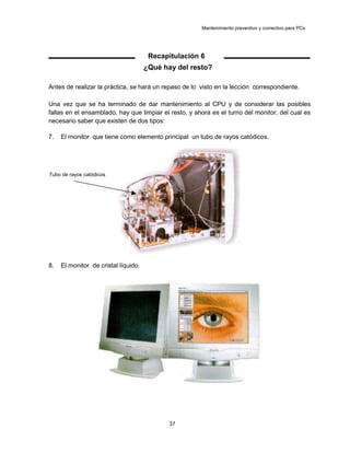 Mantenimiento preventivo y correctivo para PCs
Recapitulación 6
¿Qué hay del resto?
Antes de realizar la práctica, se hará un repaso de lo visto en la lección correspondiente.
Una vez que se ha terminado de dar mantenimiento al CPU y de considerar las posibles
fallas en el ensamblado, hay que limpiar el resto, y ahora es el turno del monitor, del cual es
necesario saber que existen de dos tipos:
7. El monitor que tiene como elemento principal un tubo de rayos catódicos.
Tubo de rayos catódicos
8. El monitor de cristal líquido.
37
 