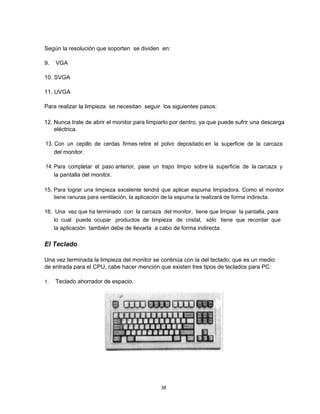 Según la resolución que soporten se dividen en:
9. VGA
10. SVGA
11. UVGA
Para realizar la limpieza se necesitan seguir los siguientes pasos:
12. Nunca trate de abrir el monitor para limpiarlo por dentro, ya que puede sufrir una descarga
eléctrica.
13. Con un cepillo de cerdas firmes retire el polvo depositado en la superficie de la carcaza
del monitor.
14. Para completar el paso anterior, pase un trapo limpio sobre la superficie de la carcaza y
la pantalla del monitor.
15. Para lograr una limpieza excelente tendrá que aplicar espuma limpiadora. Como el monitor
tiene ranuras para ventilación, la aplicación de la espuma la realizará de forma indirecta.
16. Una vez que ha terminado con la carcaza del monitor, tiene que limpiar la pantalla, para
lo cual puede ocupar productos de limpieza de cristal, sólo tiene que recordar que
la aplicación también debe de llevarla a cabo de forma indirecta.
El Teclado
Una vez terminada la limpieza del monitor se continúa con la del teclado, que es un medio
de entrada para el CPU, cabe hacer mención que existen tres tipos de teclados para PC:
1. Teclado ahorrador de espacio.
38
 