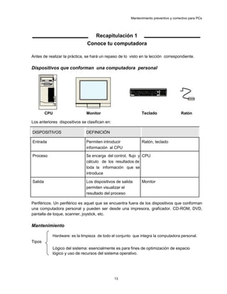 Mantenimiento preventivo y correctivo para PCs
Recapitulación 1
Conoce tu computadora
Antes de realizar la práctica, se hará un repaso de lo visto en la lección correspondiente.
Dispositivos que conforman una computadora personal
CPU Monitor Teclado Ratón
Los anteriores dispositivos se clasifican en:
DISPOSITIVOS DEFINICIÓN
Entrada Permiten introducir Ratón, teclado
información al CPU
Proceso Se encarga del control, flujo y CPU
cálculo de los resultados de
toda la información que se
introduce
Salida Los dispositivos de salida Monitor
permiten visualizar el
resultado del proceso
Periféricos. Un periférico es aquel que se encuentra fuera de los dispositivos que conforman
una computadora personal y pueden ser desde una impresora, graficador, CD-ROM, DVD,
pantalla de toque, scanner, joystick, etc.
Mantenimiento
Hardware: es la limpieza de todo el conjunto que integra la computadora personal.
Tipos
Lógico del sistema: esencialmente es para fines de optimización de espacio
lógico y uso de recursos del sistema operativo.
13
 