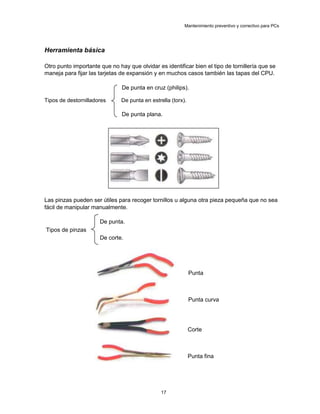 Mantenimiento preventivo y correctivo para PCs
Herramienta básica
Otro punto importante que no hay que olvidar es identificar bien el tipo de tornillería que se
maneja para fijar las tarjetas de expansión y en muchos casos también las tapas del CPU.
De punta en cruz (philips).
Tipos de destornilladores De punta en estrella (torx).
De punta plana.
Las pinzas pueden ser útiles para recoger tornillos u alguna otra pieza pequeña que no sea
fácil de manipular manualmente.
De punta.
Tipos de pinzas
De corte.
Punta
Punta curva
Corte
Punta fina
17
 