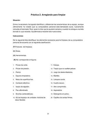 Práctica 2. Arreglando para limpiar

Situación:

Emma, la secretaria, ha logrado identificar y diferenciar las características de su equipo, aunque
últimamente ha notado que su computadora personal está demasiado sucia, nuevamente
consulta al licenciado Ruiz, quien le dice que la ayudará s iempre y cuando le entregue una lista
de todo lo que necesita. Ayudémosla a resolver esta nueva tarea.

Instrucciones:

De la siguiente lista identifique los elementos necesarios para la limpieza de su computadora
personal de acuerdo con la siguiente clasificación:

(P) Productos de limpieza.

(A) Áreas.

(H) Herramientas.

(N) No corresponde a ninguna.


1.   Pinzas de corte.                               11. Estopa.

2.   Pinzas de presión.                             12. Trapos que no sueltan pelusa.

3.   Perico.                                        13. Juego de destornilladores.

4.   Espuma limpiadora.                             14. Martillo.

5.   Mesa de superficie lisa.                       15. Lámpara sorda.

6.   Contacto eléctrico.                            16. Cuarto oscuro.

7.   Isopos de algodón.                             17. Aire comprimido.

8.   Piso alfombrado.                               18. Aspiradora.

9.   Brochas (antiestáticas).                       19. Detergente en polvo.

10. Kit de limpieza de unidades. lectoras de        20. Cepillos de cerdas firmes.
     disco flexible.




                                               20
 