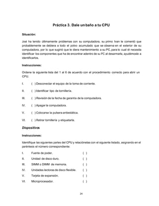 Práctica 3. Dale un baño a tu CPU

Situación:

José ha tenido últimamente problemas con su computadora, su primo Ivan le comentó que
probablemente se debiera a todo el polvo acumulado que se observa en el exterior de su
computadora, por lo que sugirió que le diera mantenimiento a su PC, para lo cual él necesita
identificar los componentes que ha de encontrar adentro de su PC al desarmarla, ayudémosle a
identificarlos.

Instrucciones:

Ordene la siguiente lista del 1 al 6 de acuerdo con el procedimiento correcto para abrir un
CPU.

I.     ( ) Desconectar el equipo de la toma de corriente.

II.    ( ) Identificar tipo de tornillería.

III.   ( ) Revisión de la fecha de garantía de la computadora.

IV.    ( ) Apagar la computadora.

V.     ( ) Colocarse la pulsera antiestática.

VI.    ( ) Retirar tornillería y etiquetarla.

Dispositivos

Instrucciones:

Identifique las siguientes partes del CPU y relaciónelas con el siguiente listado, asignando en el
paréntesis el número correspondiente:

I.     Fuente de poder.                              ( )
II.    Unidad de disco duro.                         ( )
III.   SIMM o DIMM de memoria.                       ( )
IV.    Unidades lectoras de disco flexible.          ( )
V.     Tarjeta de expansión.                         ( )
VI.    Microprocesador.                              ( )



                                                24
 