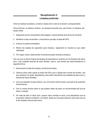 Recapitulación 4
                                   Limpieza profunda

Antes de realizar la práctica, se hará un repaso de lo visto en la lección correspondiente.

Para continuar la práctica anterior, es necesario recordar que, para iniciar la limpieza del
equipo debe:

1. Asegurarse que la computadora esté apagada y desconectada de la toma de corriente.

2. Identificar el tipo de tornillos o mecanismos que fijan la tapa del CPU.

3. Colocar la pulsera antiestática.

4. Retirar las tarjetas de expansión para limpieza, registrando la manera en que están
   colocadas.

5. Por ningún motivo debe de abrir la fuente de poder durante su limpieza.

Una vez que se tienen limpias las tarjetas de expansión se continúa con la limpieza del disco
duro y las unidades lectoras de disco flexible, para lo cual tendrá que desmontarlas de la
siguiente forma:

1. Desconecte el cable de energía y el del bus de datos.

2. Observe cómo están sujetas al chasis del CPU, por lo regular será a través de tornillos, hay
   que quitarlos (no olvide etiquetarlos), para retirar físicamente las unidades de disco duro y
   lectoras de discos flexibles.

3. Una vez realizado el paso anterior, con una brocha retire el polvo que esté en la superficie
   de las mismas.

4. Con la misma brocha retire lo que pudiera haber de polvo en las terminales del bus de
   datos y energía.

5. No trate de abrir el disco duro, porque viene cerrado al vacío y los dispositivos que se
   encuentran adentro se dañarían al instante. Basta con los pasos anteriores para decir que se
   le dio limpieza física al disco duro.




                                               26
 