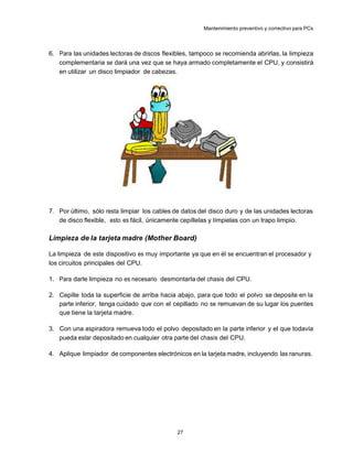 Mantenimiento preventivo y correctivo para PCs



6. Para las unidades lectoras de discos flexibles, tampoco se recomienda abrirlas, la limpieza
   complementaria se dará una vez que se haya armado completamente el CPU, y consistirá
   en utilizar un disco limpiador de cabezas.




7. Por último, sólo resta limpiar los cables de datos del disco duro y de las unidades lectoras
   de disco flexible, esto es fácil, únicamente cepíllelas y límpielas con un trapo limpio.

Limpieza de la tarjeta madre (Mother Board)

La limpieza de este dispositivo es muy importante ya que en él se encuentran el procesador y
los circuitos principales del CPU.

1. Para darle limpieza no es necesario desmontarla del chasis del CPU.

2. Cepille toda la superficie de arriba hacia abajo, para que todo el polvo se deposite en la
   parte inferior, tenga cuidado que con el cepillado no se remuevan de su lugar los puentes
   que tiene la tarjeta madre.

3. Con una aspiradora remueva todo el polvo depositado en la parte inferior y el que todavía
   pueda estar depositado en cualquier otra parte del chasis del CPU.

4. Aplique limpiador de componentes electrónicos en la tarjeta madre, incluyendo las ranuras.




                                              27
 