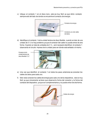 Mantenimiento preventivo y correctivo para PCs



c) Ubique el contacto 1 en el disco duro, esto es muy fácil ya que dicho contacto
   siempre está del lado de donde se encuentra el contacto de energía.



                                                                       Contacto de energía




                                                                       Contacto uno del cable
                                                                       de datos



d) Identifique el contacto 1 de la unidad lectora de disco flexible, cuando se trata de una
   unidad de 5 ¼ no hay problema ya que el conector del cable no puede entrar de otra
   forma. Cuando se trata de unidades de 3 ½ , será necesario identificar el contacto 1
   observando el circuito impreso de la unidad para ver dónde está señalado el mismo.

     Contacto de la
     unidad lectora de
     disco flexible 5 ¼”




e) Una vez que identificó el contacto 1 en todos los pasos anteriores se conectan los
   cables de datos para cada uno.
f)     Sólo resta conectar los cables de energía para cada uno de los dispositivos, esto es muy
       fácil ya que únicamente se tiene que observar la forma del conector y la forma del
       contacto del dispositivo, ya que son complementarios y no puede entrar de otra forma.




                                                                     Cables de energía




                                            29
 