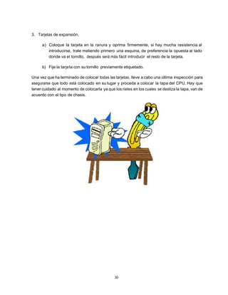3. Tarjetas de expansión.

     a) Coloque la tarjeta en la ranura y oprima firmemente, si hay mucha resistencia al
        introducirse, trate metiendo primero una esquina, de preferencia la opuesta al lado
        donde va el tornillo, después será más fácil introducir el resto de la tarjeta.

     b) Fije la tarje ta con su tornillo previamente etiquetado.

Una vez que ha terminado de colocar todas las tarjetas, lleve a cabo una última inspección para
asegurarse que todo está colocado en su lugar y proceda a colocar la tapa del CPU. Hay que
tener cuidado al momento de colocarla ya que los rieles en los cuales se desliza la tapa, van de
acuerdo con el tipo de chasis.




                                               30
 