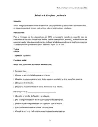 Mantenimiento preventivo y correctivo para PCs




                              Práctica 4. Limpieza profunda

Situación:

Ahora José ya sabe desensamblar e identificar los componentes que encontrará dentro del CPU,
el siguiente paso será limpiar cada uno de ellos, ayudémosle en esta tarea.

Instrucciones:

Para la limpieza de los dispositivos del CPU es necesario hacerla de acuerdo con las
características de cada uno de ellos (fuente, tarjetas de expansión, etcétera). A continuación se
presentan cuatro listas de procedimientos, indique la lista de procedimiento que le corresponde
a cada dispositivo y ordene los pasos de la lista según sea el caso.

Tarjeta
madre

Tarjetas de expansión

Fuente de poder

Disco duro y unidades lectoras de disco flexible.


I Corresponde a: ____________________________

( ) Nunca se abra, toda la limpieza es externa.

( ) Cepillar el polvo para removerlo de las aspas de ventilador y de la superficie externa.

( ) Bloquear el ventilador.

( ) Aspirar la mayor cantidad de polvo depositado en el interior.

II Corresponde a: ______________________________

( ) Se retira el tornillo de fijación y se etiqueta.

( ) No tocar por el costado donde están los contactos de bronce.

( ) Retirar el polvo depositado en sus superficies con la brocha.

( ) Limpiar las terminales de bronce con una goma.

( ) Se aplica producto de limpieza para componentes electrónicos.




                                                   31
 