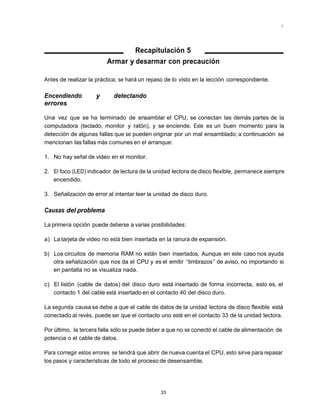 Mantenimiento preventivo y correctivo para PCs




                                 Recapitulación 5
                         Armar y desarmar con precaución

Antes de realizar la práctica, se hará un repaso de lo visto en la lección correspondiente.

Encendiendo         y       detectando
errores

Una vez que se ha terminado de ensamblar el CPU, se conectan las demás partes de la
computadora (teclado, monitor y ratón), y se enciende. Este es un buen momento para la
detección de algunas fallas que se pueden originar por un mal ensamblado; a continuación se
mencionan las fallas más comunes en el arranque:

1. No hay señal de video en el monitor.

2. El foco (LED) indicador de lectura de la unidad lectora de disco flexible, permanece siempre
   encendido.

3. Señalización de error al intentar leer la unidad de disco duro.

Causas del problema

La primera opción puede deberse a varias posibilidades:

a) La tarjeta de video no está bien insertada en la ranura de expansión.

b) Los circuitos de memoria RAM no están bien insertados. Aunque en este caso nos ayuda
   otra señalización que nos da el CPU y es el emitir “timbrazos” de aviso, no importando si
   en pantalla no se visualiza nada.

c) El listón (cable de datos) del disco duro está insertado de forma incorrecta, esto es, el
   contacto 1 del cable está insertado en el contacto 40 del disco duro.

La segunda causa se debe a que el cable de datos de la unidad lectora de disco flexible está
conectado al revés, puede ser que el contacto uno esté en el contacto 33 de la unidad lectora.

Por último, la tercera falla sólo se puede deber a que no se conectó el cable de alimentación de
potencia o el cable de datos.

Para corregir estos errores se tendrá que abrir de nueva cuenta el CPU, esto sirve para repasar
los pasos y características de todo el proceso de desensamble.




                                               33
 